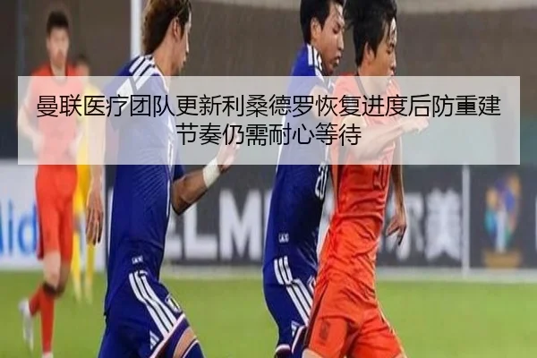 曼联医疗团队更新利桑德罗恢复进度后防重建节奏仍需耐心等待